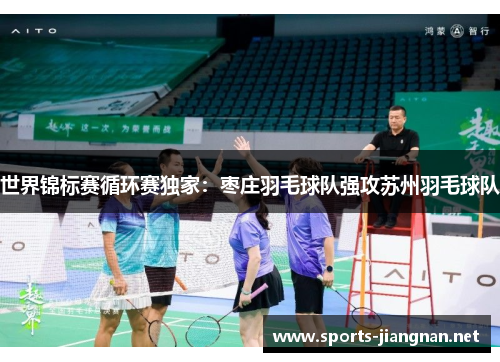世界锦标赛循环赛独家：枣庄羽毛球队强攻苏州羽毛球队