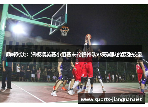 巅峰对决：滑板精英赛小组赛末轮赣州队vs芜湖队的紧张较量